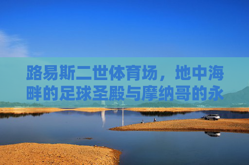路易斯二世体育场,地中海畔的足球圣殿与摩纳哥的永恒图腾,地中海畔的永恒图腾,路易斯二世体育场 路易斯二世体育场,地中海畔的足球圣殿与摩纳哥的永恒图腾,地中海畔的永恒图腾,路易斯二世体育场