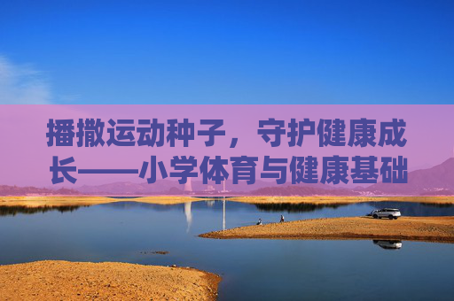 播撒运动种子,守护健康成长——小学体育与健康基础知识探析,播撒运动种子,守护健康成长——小学体育与健康基础知识探析 播撒运动种子,守护健康成长——小学体育与健康基础知识探析,播撒运动种子,守护健康成长——小学体育与健康基础知识探析