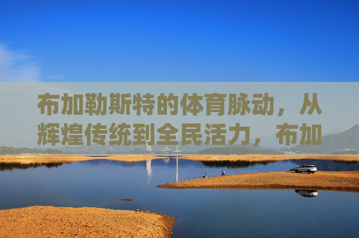 布加勒斯特的体育脉动,从辉煌传统到全民活力,布加勒斯特体育脉动,辉煌传统与全民活力 布加勒斯特的体育脉动,从辉煌传统到全民活力,布加勒斯特体育脉动,辉煌传统与全民活力