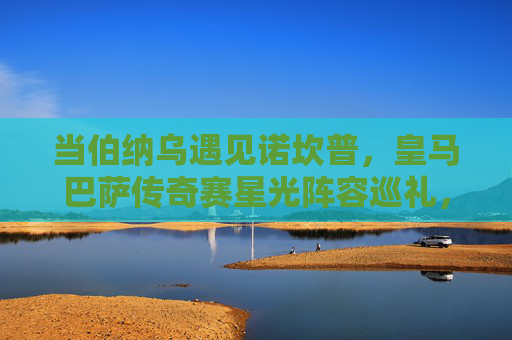 当伯纳乌遇见诺坎普,皇马巴萨传奇赛星光阵容巡礼,伯纳乌遇见诺坎普,皇马巴萨传奇赛星光阵容巡礼 当伯纳乌遇见诺坎普,皇马巴萨传奇赛星光阵容巡礼,伯纳乌遇见诺坎普,皇马巴萨传奇赛星光阵容巡礼
