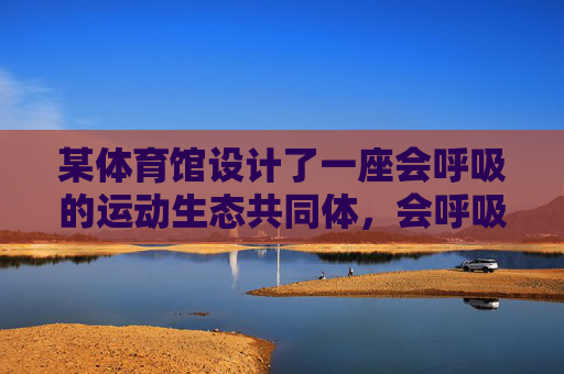 某体育馆设计了一座会呼吸的运动生态共同体，会呼吸的运动生态共同体体育馆