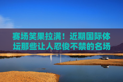赛场笑果拉满！近期国际体坛那些让人忍俊不禁的名场面，赛场笑果拉满！国际体坛忍俊不禁名场面