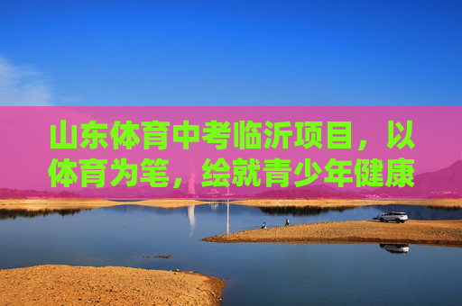 山东体育中考临沂项目，以体育为笔，绘就青少年健康成长新图景，临沂体育中考，以体育为笔，绘就青少年健康成长新图景