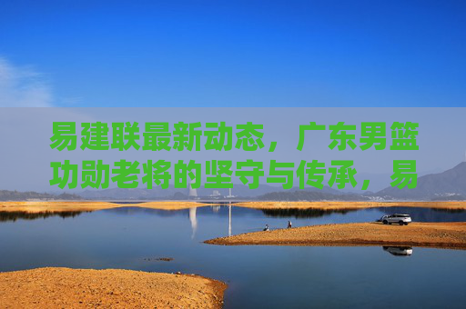易建联最新动态，广东男篮功勋老将的坚守与传承，易建联，广东男篮功勋老将的坚守与传承