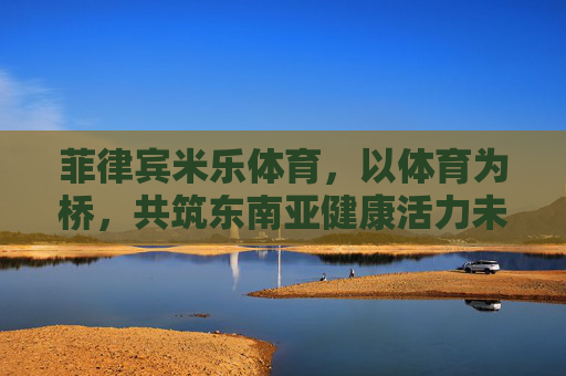 菲律宾米乐体育,以体育为桥,共筑东南亚健康活力未来,菲律宾米乐体育,以体育为桥,共筑东南亚健康活力未来 菲律宾米乐体育,以体育为桥,共筑东南亚健康活力未来,菲律宾米乐体育,以体育为桥,共筑东南亚健康活力未来