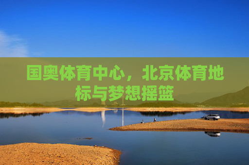 国奥体育中心,北京体育地标与梦想摇篮 国奥体育中心,北京体育地标与梦想摇篮