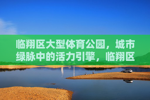 临翔区大型体育公园,城市绿脉中的活力引擎,临翔区大型体育公园,城市绿脉活力引擎 临翔区大型体育公园,城市绿脉中的活力引擎,临翔区大型体育公园,城市绿脉活力引擎