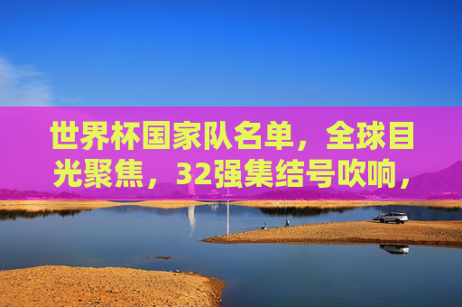 世界杯国家队名单，全球目光聚焦，32强集结号吹响，世界杯32强名单集结 全球目光聚焦