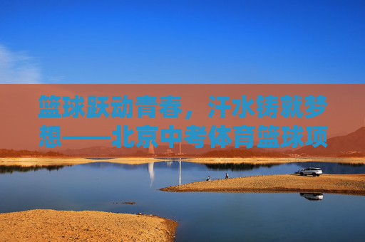 篮球跃动青春，汗水铸就梦想——北京中考体育篮球项目全解析，篮球跃动青春，汗水铸就梦想——北京中考体育篮球项目全解析