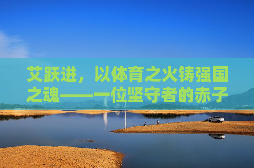 艾跃进，以体育之火铸强国之魂——一位坚守者的赤子之心，艾跃进，以体育之火铸强国之魂