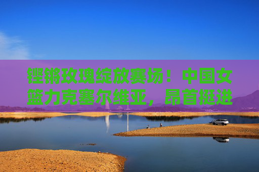 铿锵玫瑰绽放赛场!中国女篮力克塞尔维亚,昂首挺进女篮世界杯下一轮,铿锵玫瑰力克塞尔维亚,昂首挺进女篮世界杯下一轮 铿锵玫瑰绽放赛场!中国女篮力克塞尔维亚,昂首挺进女篮世界杯下一轮,铿锵玫瑰力克塞尔维亚,昂首挺进女篮世界杯下一轮