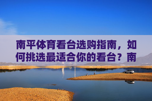南平体育看台选购指南,如何挑选最适合你的看台?南平体育看台选购指南 南平体育看台选购指南,如何挑选最适合你的看台?南平体育看台选购指南
