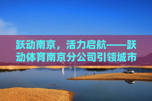 跃动南京,活力启航——跃动体育南京分公司引领城市运动新风潮,跃动体育南京分公司引领城市运动新风潮 跃动南京,活力启航——跃动体育南京分公司引领城市运动新风潮,跃动体育南京分公司引领城市运动新风潮