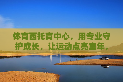 体育西托育中心，用专业守护成长，让运动点亮童年，体育西托育中心，专业守护成长，运动点亮童年
