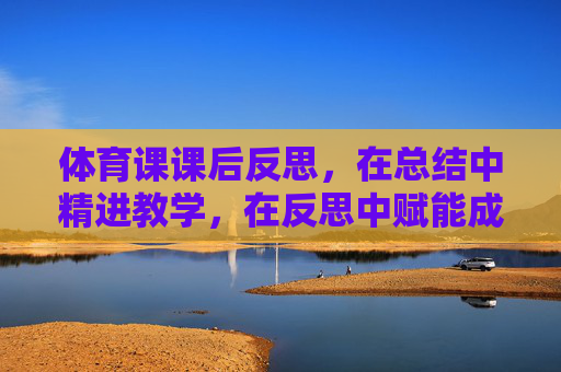体育课课后反思，在总结中精进教学，在反思中赋能成长，体育课课后反思，总结精进教学，反思赋能成长