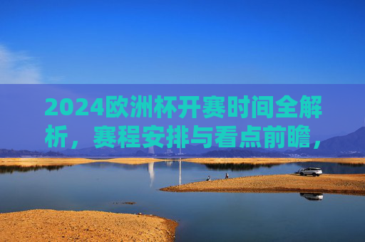 2024欧洲杯开赛时间全解析，赛程安排与看点前瞻，2024欧洲杯，开赛时间、赛程安排与看点前瞻