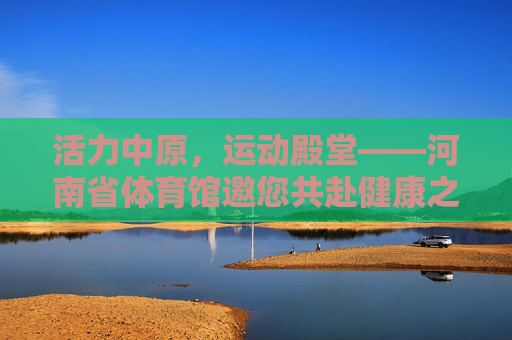 活力中原,运动殿堂——河南省体育馆邀您共赴健康之约,活力中原运动殿堂——河南省体育馆健康之邀 活力中原,运动殿堂——河南省体育馆邀您共赴健康之约,活力中原运动殿堂——河南省体育馆健康之邀