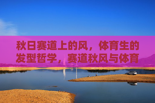 秋日赛道上的风，体育生的发型哲学，赛道秋风与体育生的发型哲学