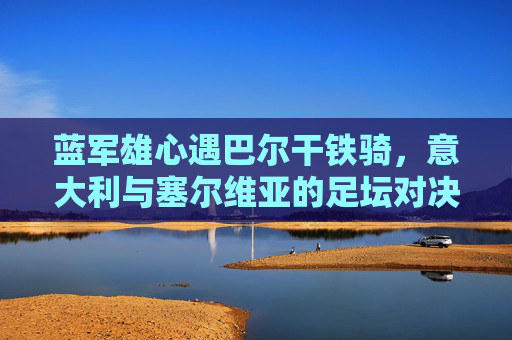 蓝军雄心遇巴尔干铁骑,意大利与塞尔维亚的足坛对决解析,蓝军战巴尔干铁骑,意塞足坛对决解析 蓝军雄心遇巴尔干铁骑,意大利与塞尔维亚的足坛对决解析,蓝军战巴尔干铁骑,意塞足坛对决解析