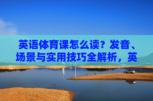 英语体育课怎么读？发音、场景与实用技巧全解析，英语体育课发音、场景与实用技巧全解析
