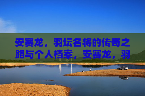 安赛龙，羽坛名将的传奇之路与个人档案，安赛龙，羽坛名将的传奇之路与个人档案