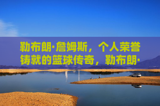 勒布朗·詹姆斯,个人荣誉铸就的篮球传奇,勒布朗·詹姆斯,个人荣誉铸就的篮球传奇 勒布朗·詹姆斯,个人荣誉铸就的篮球传奇,勒布朗·詹姆斯,个人荣誉铸就的篮球传奇