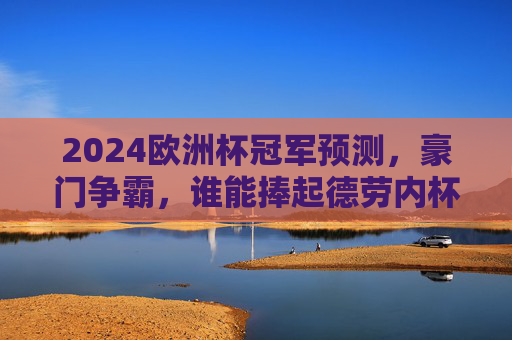 2024欧洲杯冠军预测,豪门争霸,谁能捧起德劳内杯?2024欧洲杯,豪门争霸,谁能捧起德劳内杯? 2024欧洲杯冠军预测,豪门争霸,谁能捧起德劳内杯?2024欧洲杯,豪门争霸,谁能捧起德劳内杯?