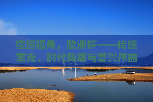 德国视角，欧洲杯——传统荣光、时代阵痛与复兴序曲，德国欧洲杯，传统荣光、时代阵痛与复兴序曲