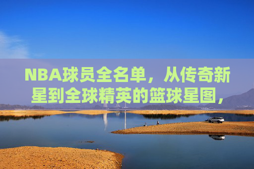NBA球员全名单,从传奇新星到全球精英的篮球星图,NBA球员星图,从传奇新星到全球精英 NBA球员全名单,从传奇新星到全球精英的篮球星图,NBA球员星图,从传奇新星到全球精英