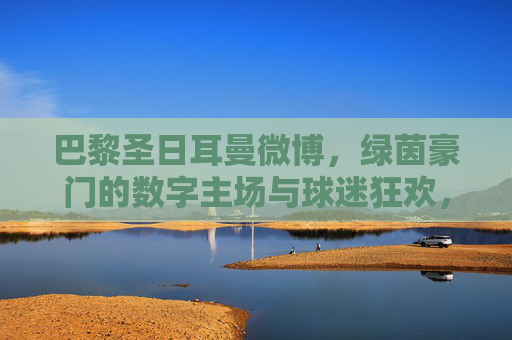 巴黎圣日耳曼微博,绿茵豪门的数字主场与球迷狂欢,巴黎圣日耳曼微博,绿茵豪门的数字主场与球迷狂欢 巴黎圣日耳曼微博,绿茵豪门的数字主场与球迷狂欢,巴黎圣日耳曼微博,绿茵豪门的数字主场与球迷狂欢