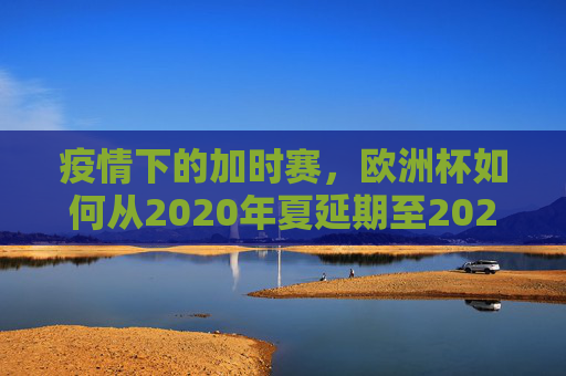 疫情下的加时赛,欧洲杯如何从2020年夏延期至2021年夏,疫情下的加时赛,欧洲杯从2020夏延期至2021夏 疫情下的加时赛,欧洲杯如何从2020年夏延期至2021年夏,疫情下的加时赛,欧洲杯从2020夏延期至2021夏
