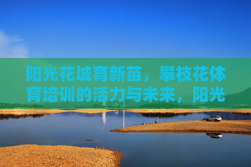 阳光花城育新苗，攀枝花体育培训的活力与未来，阳光花城育新苗，攀枝花体育培训的活力与未来