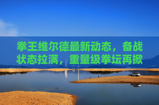 拳王维尔德最新动态,备战状态拉满,重量级拳坛再掀波澜,拳王维尔德备战状态拉满 重量级拳坛再掀波澜 拳王维尔德最新动态,备战状态拉满,重量级拳坛再掀波澜,拳王维尔德备战状态拉满 重量级拳坛再掀波澜