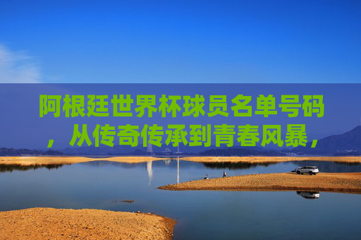 阿根廷世界杯球员名单号码,从传奇传承到青春风暴,阿根廷世界杯号码,传奇传承与青春风暴 阿根廷世界杯球员名单号码,从传奇传承到青春风暴,阿根廷世界杯号码,传奇传承与青春风暴