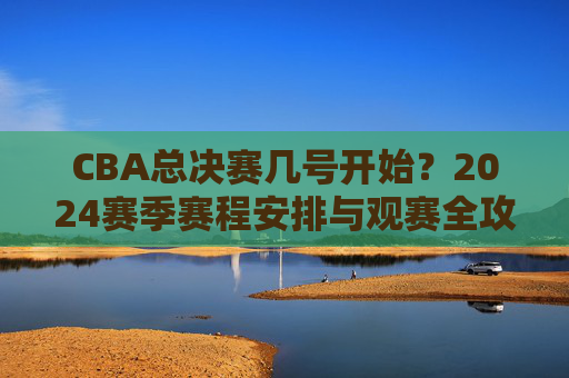 CBA总决赛几号开始?2024赛季赛程安排与观赛全攻略,2024CBA总决赛开赛时间、赛程安排与观赛全攻略 CBA总决赛几号开始?2024赛季赛程安排与观赛全攻略,2024CBA总决赛开赛时间、赛程安排与观赛全攻略