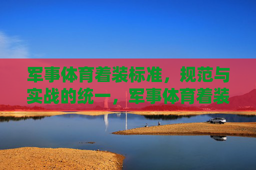 军事体育着装标准，规范与实战的统一，军事体育着装标准，规范与实战的统一