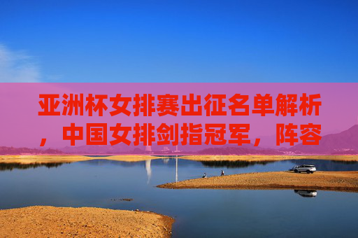 亚洲杯女排赛出征名单解析,中国女排剑指冠军,阵容新老结合显韧性,中国女排亚洲杯出征名单解析,剑指冠军,新老结合显韧性 亚洲杯女排赛出征名单解析,中国女排剑指冠军,阵容新老结合显韧性,中国女排亚洲杯出征名单解析,剑指冠军,新老结合显韧性