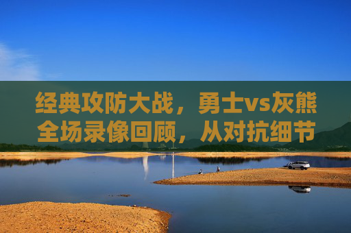 经典攻防大战，勇士vs灰熊全场录像回顾，从对抗细节看球队命脉，经典攻防对决，勇士vs灰熊全场回顾，细节看球队命脉