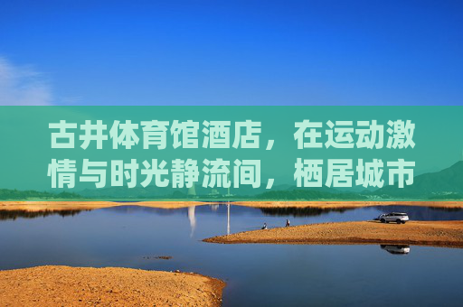 古井体育馆酒店，在运动激情与时光静流间，栖居城市活力脉搏，古井体育馆酒店，运动激情与时光静流间，栖居城市活力