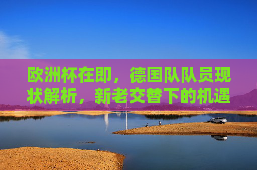 欧洲杯在即,德国队队员现状解析,新老交替下的机遇与挑战,欧洲杯在即,德国队新老交替下的现状、机遇与挑战 欧洲杯在即,德国队队员现状解析,新老交替下的机遇与挑战,欧洲杯在即,德国队新老交替下的现状、机遇与挑战