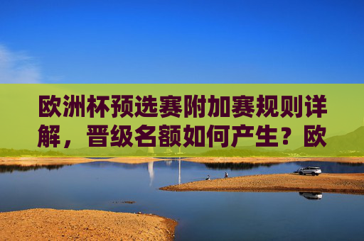 欧洲杯预选赛附加赛规则详解，晋级名额如何产生？欧洲杯预选赛附加赛规则详解，晋级名额如何产生