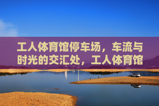 工人体育馆停车场，车流与时光的交汇处，工人体育馆停车场，车流与时光的交汇