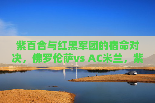 紫百合与红黑军团的宿命对决，佛罗伦萨vs AC米兰，紫百合与红黑军团的宿命对决，佛罗伦萨vs AC米兰