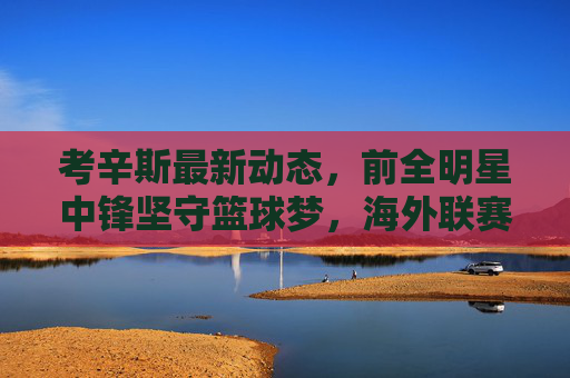 考辛斯最新动态,前全明星中锋坚守篮球梦,海外联赛持续征战,未来或再冲NBA?考辛斯海外联赛持续征战 前全明星中锋坚守篮球梦剑指NBA回归 考辛斯最新动态,前全明星中锋坚守篮球梦,海外联赛持续征战,未来或再冲NBA?考辛斯海外联赛持续征战 前全明星中锋坚守篮球梦剑指NBA回归