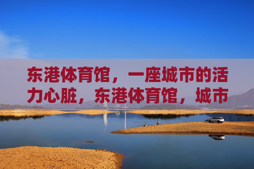 东港体育馆,一座城市的活力心脏,东港体育馆,城市的活力心脏 东港体育馆,一座城市的活力心脏,东港体育馆,城市的活力心脏