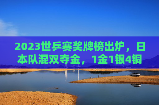 2023世乒赛奖牌榜出炉，日本队混双夺金，1金1银4铜展现乒乓强国底蕴，2023世乒赛日本队1金1银4铜 混双夺金展乒乓强国底蕴