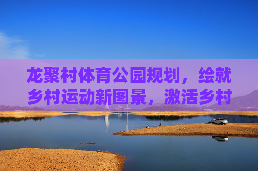 龙聚村体育公园规划，绘就乡村运动新图景，激活乡村振兴活力，龙聚村体育公园规划，绘就乡村运动新图景，激活振兴新活力