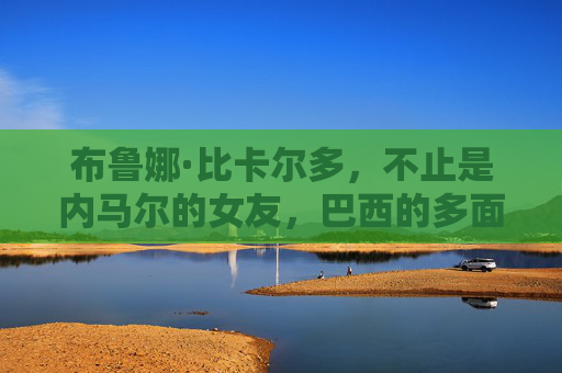 布鲁娜·比卡尔多，不止是内马尔的女友，巴西的多面魅力女神，布鲁娜·比卡尔多，巴西多面魅力女神，不止是内马尔女友