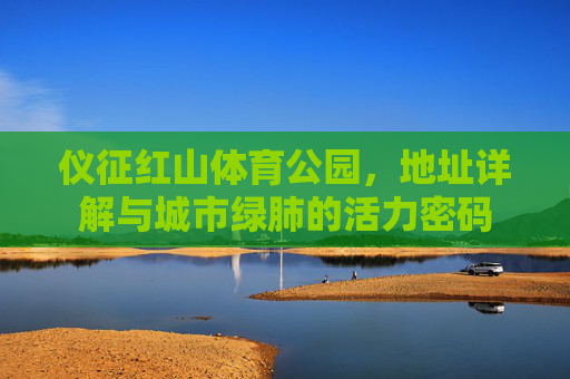 仪征红山体育公园,地址详解与城市绿肺的活力密码 仪征红山体育公园,地址详解与城市绿肺的活力密码