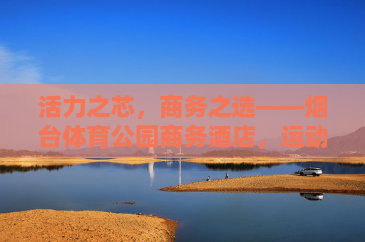 活力之芯,商务之选——烟台体育公园商务酒店,运动与商务的完美邂逅,活力商务之芯,烟台体育公园商务酒店 活力之芯,商务之选——烟台体育公园商务酒店,运动与商务的完美邂逅,活力商务之芯,烟台体育公园商务酒店